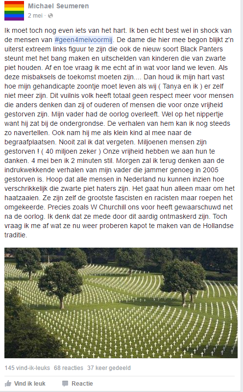 Image 6. “I have to get something of my chest. I am quite shocked by the people of #geen4meivoormij. The lady who started it, appears to be this extreme left person who wants to establish a new kind of Black Panther movement through scaring and shaming the kids who love Black Pete. Sometimes I really wonder in what kind of country we are living. If these freaks are supposed to be our future… I then fear the day my handicapped son will have to continue living when we (Tanya and myself) won’t be here anymore. This garbage people has no respect what so ever for people that think differently, nor for the older generation that had to fight for our freedom. My father has survived the war. I was close though, as he was a member of the resistance. The stories he told, I still remember vividly. He also took me to the cemeteries when I was still a kid. I will never forget those days. Millions of people died! (at least 40 million) We owe our freedom to them. On the 4th of May, I will be quiet for 2 minutes. Tomorrow I will think of the impressing stories my father, who unfortunately died in 2005, told me. I hope that all people in the Netherlands will now see how bad these Black Pete haters are. Their only goal is to spread hate. They are themselves the fascists and racists, but they claim the opposite. This is precisely what W Churchill warned us about just after the war. I think that this will help to show their true colours. But still I wonder what part of the Dutch tradition they will try to destroy next.”